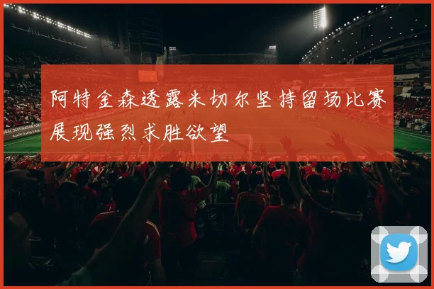 阿特金森透露米切尔坚持留场比赛展现强烈求胜欲望