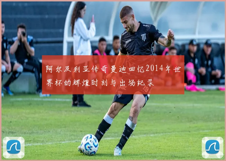 阿尔及利亚传奇曼迪回忆2014年世界杯的辉煌时刻与出场纪录