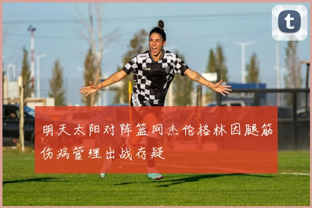明天太阳对阵篮网杰伦格林因腿筋伤病管理出战存疑
