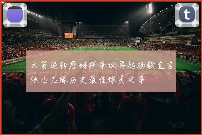 火箭逆转詹姆斯争议再起杨毅直言他已无缘历史最佳球员之争