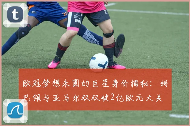 欧冠梦想未圆的巨星身价揭秘：姆巴佩与亚马尔双双破2亿欧元大关
