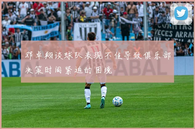 邓卓翔谈球队表现不佳导致俱乐部决策时间紧迫的困境