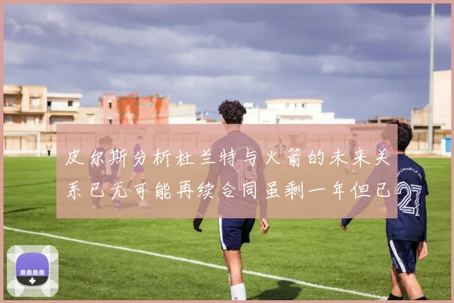 皮尔斯分析杜兰特与火箭的未来关系已无可能再续合同虽剩一年但已破裂