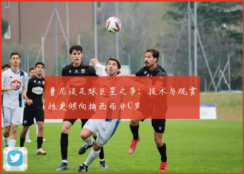 鲁尼谈足球巨星之争：技术与观赏性更倾向梅西而非C罗