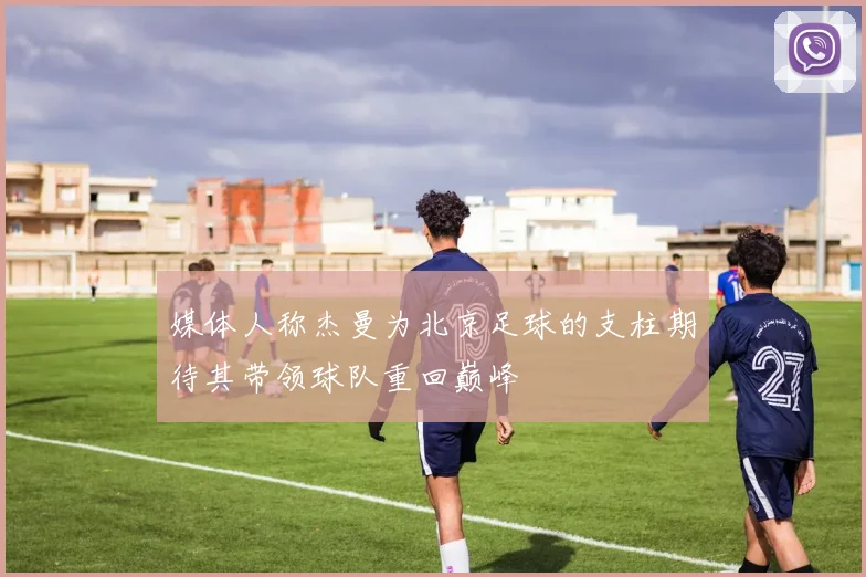 媒体人称杰曼为北京足球的支柱期待其带领球队重回巅峰