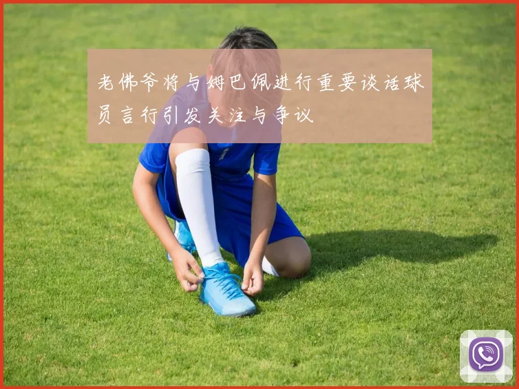 老佛爷将与姆巴佩进行重要谈话球员言行引发关注与争议